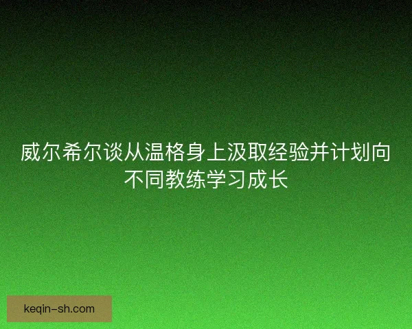 威尔希尔谈从温格身上汲取经验并计划向不同教练学习成长 威尔希尔谈从温格身上汲取经验并计划向不同教练学习成长