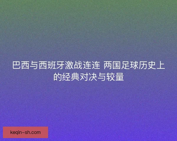 巴西与西班牙激战连连 两国足球历史上的经典对决与较量 巴西与西班牙激战连连 两国足球历史上的经典对决与较量