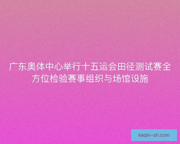 广东奥体中心举行十五运会田径测试赛全方位检验赛事组织与场馆设施 广东奥体中心举行十五运会田径测试赛全方位检验赛事组织与场馆设施