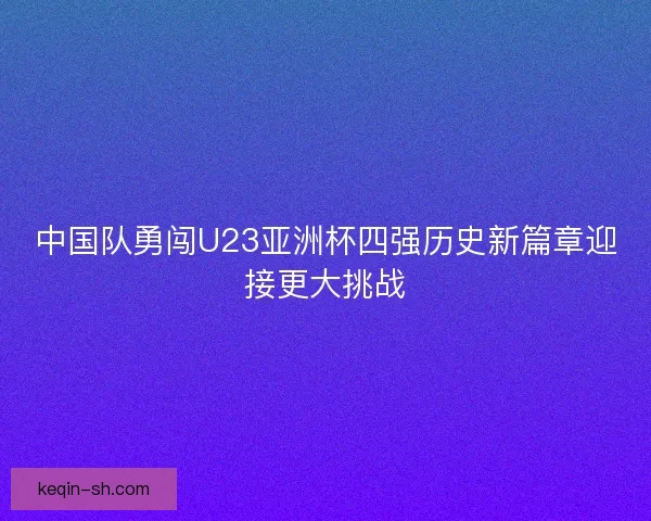 中国队勇闯U23亚洲杯四强历史新篇章迎接更大挑战