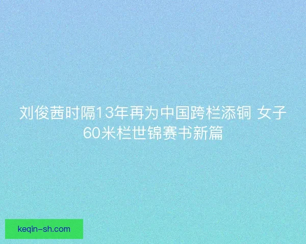 刘俊茜时隔13年再为中国跨栏添铜 女子60米栏世锦赛书新篇