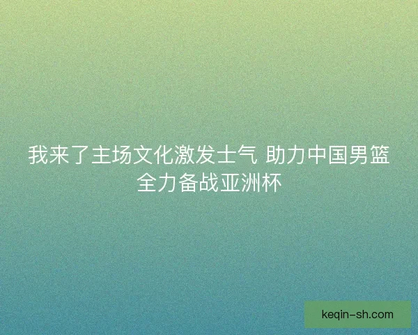 我来了主场文化激发士气 助力中国男篮全力备战亚洲杯