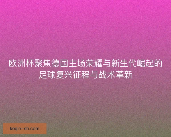 欧洲杯聚焦德国主场荣耀与新生代崛起的足球复兴征程与战术革新