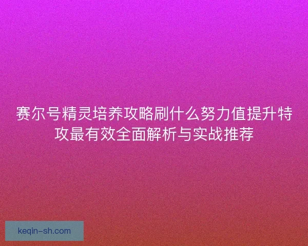 赛尔号精灵培养攻略刷什么努力值提升特攻最有效全面解析与实战推荐